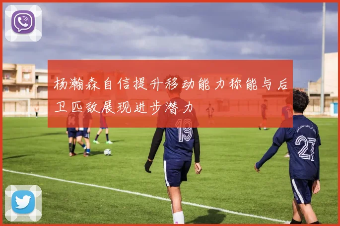杨瀚森自信提升移动能力称能与后卫匹敌展现进步潜力