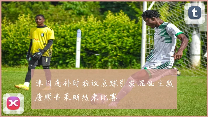 津门虎补时抗议点球引发混乱主裁唐顺齐果断结束比赛