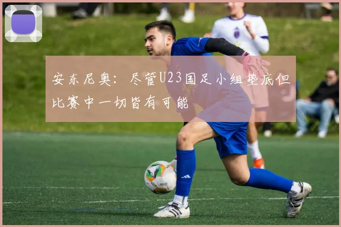 安东尼奥：尽管U23国足小组垫底但比赛中一切皆有可能