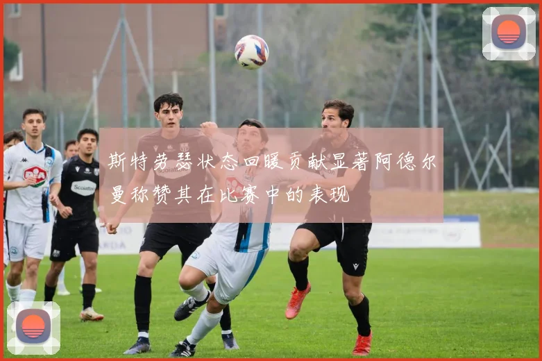 斯特劳瑟状态回暖贡献显著阿德尔曼称赞其在比赛中的表现