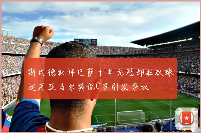 斯内德批评巴萨十年无冠却狂欢球迷用亚马尔调侃C罗引发争议