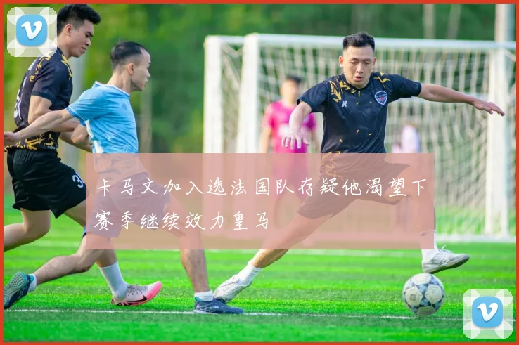 卡马文加入选法国队存疑他渴望下赛季继续效力皇马