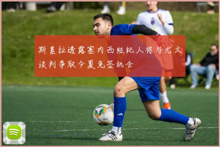 斯基拉透露塞内西经纪人将与尤文谈判争取今夏免签机会