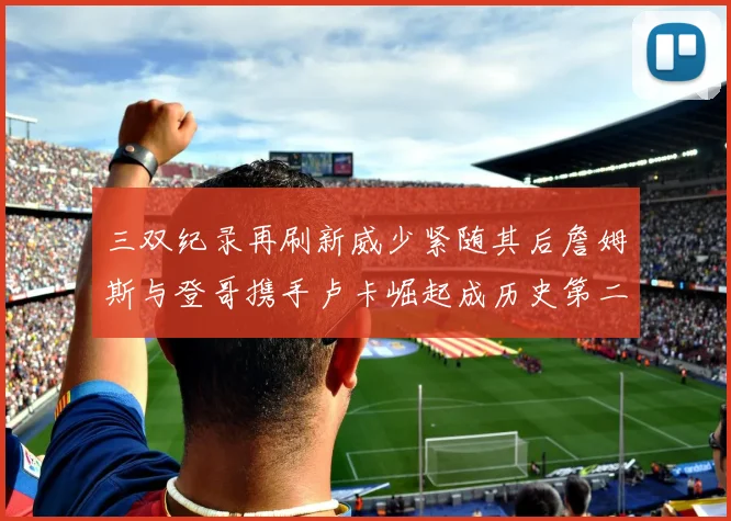 三双纪录再刷新威少紧随其后詹姆斯与登哥携手卢卡崛起成历史第二