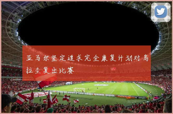 亚马尔坚定追求完全康复计划对乌拉圭复出比赛