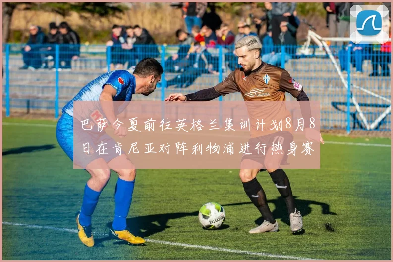 巴萨今夏前往英格兰集训计划8月8日在肯尼亚对阵利物浦进行热身赛