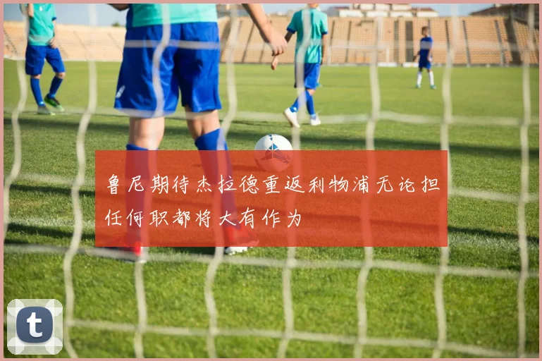 鲁尼期待杰拉德重返利物浦无论担任何职都将大有作为