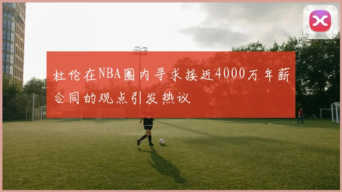 杜伦在NBA圈内寻求接近4000万年薪合同的观点引发热议