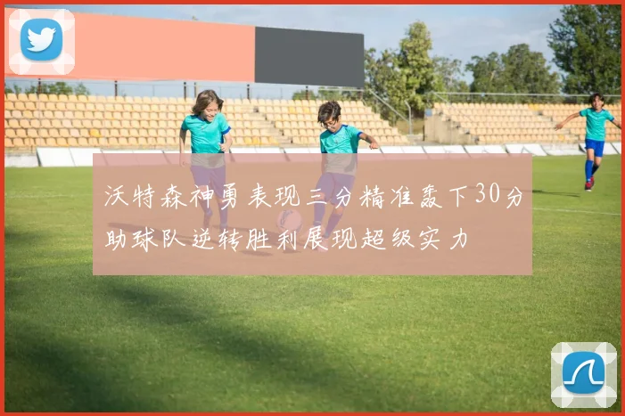 沃特森神勇表现三分精准轰下30分助球队逆转胜利展现超级实力