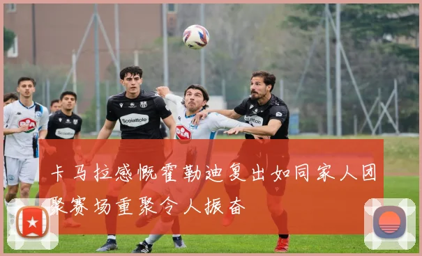 卡马拉感慨霍勒迪复出如同家人团聚赛场重聚令人振奋