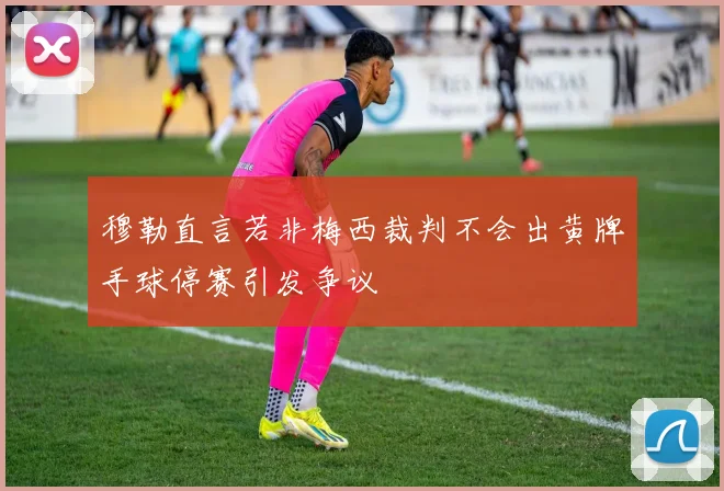 穆勒直言若非梅西裁判不会出黄牌手球停赛引发争议