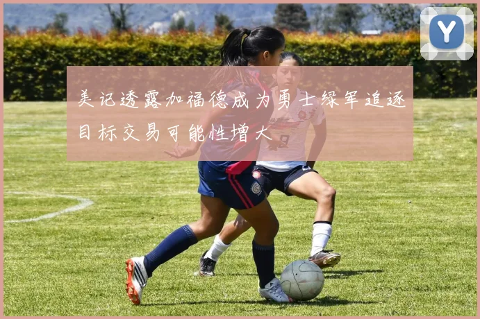 美记透露加福德成为勇士绿军追逐目标交易可能性增大
