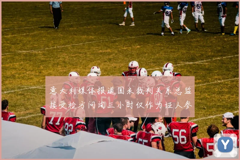 意大利媒体报道国米裁判关系总监接受检方问询三小时仅作为证人参与调查