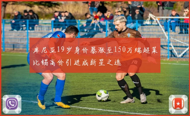库尼亚19岁身价暴涨至150万瑞超莱比锡高价引进成新星之选
