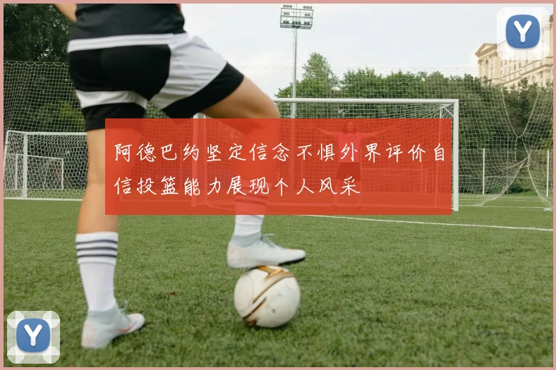 阿德巴约坚定信念不惧外界评价自信投篮能力展现个人风采